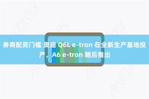 券商配资门槛 奥迪 Q6L e-tron 在全新生产基地投产，A6 e-tron 随后推出