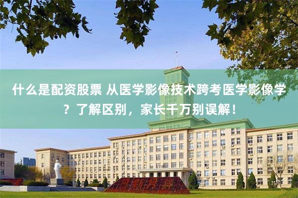 什么是配资股票 从医学影像技术跨考医学影像学？了解区别，家长千万别误解！