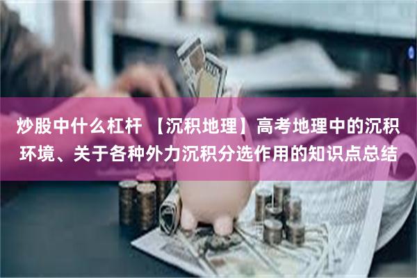 炒股中什么杠杆 【沉积地理】高考地理中的沉积环境、关于各种外力沉积分选作用的知识点总结