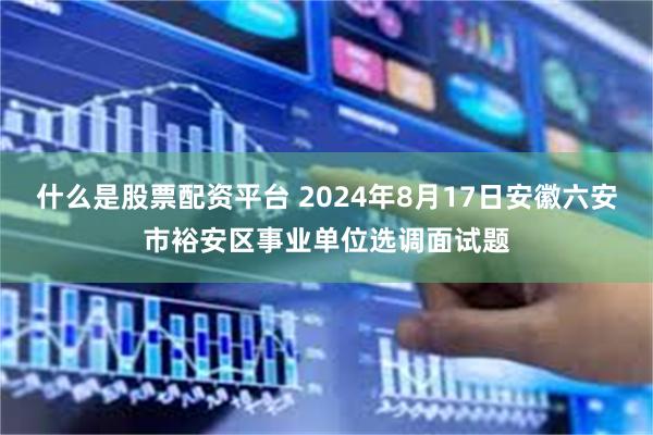 什么是股票配资平台 2024年8月17日安徽六安市裕安区事业单位选调面试题