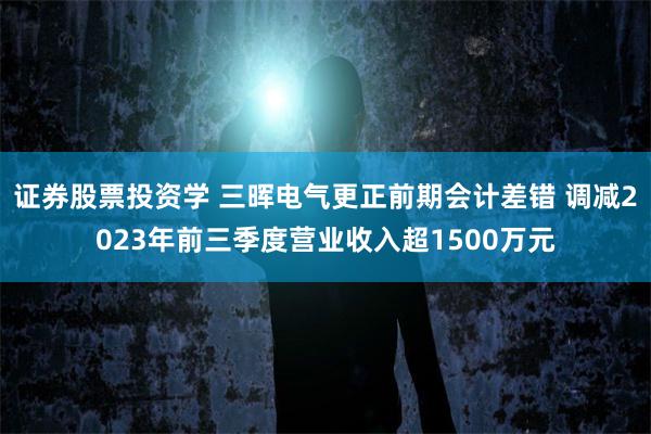 证券股票投资学 三晖电气更正前期会计差错 调减2023年前三季度营业收入超1500万元