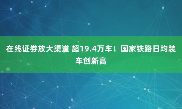 在线证劵放大渠道 超19.4万车！国家铁路日均装车创新高