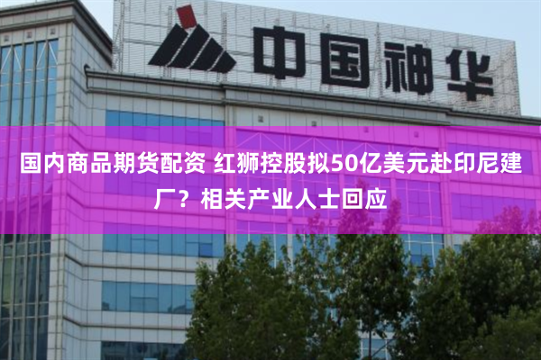 国内商品期货配资 红狮控股拟50亿美元赴印尼建厂？相关产业人士回应