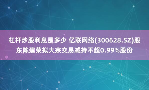 杠杆炒股利息是多少 亿联网络(300628.SZ)股东陈建荣拟大宗交易减持不超0.99%股份