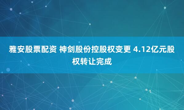 雅安股票配资 神剑股份控股权变更 4.12亿元股权转让完成