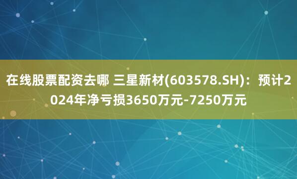 在线股票配资去哪 三星新材(603578.SH)：预计2024年净亏损3650万元-7250万元