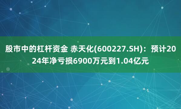 股市中的杠杆资金 赤天化(600227.SH)：预计2024年净亏损6900万元到1.04亿元