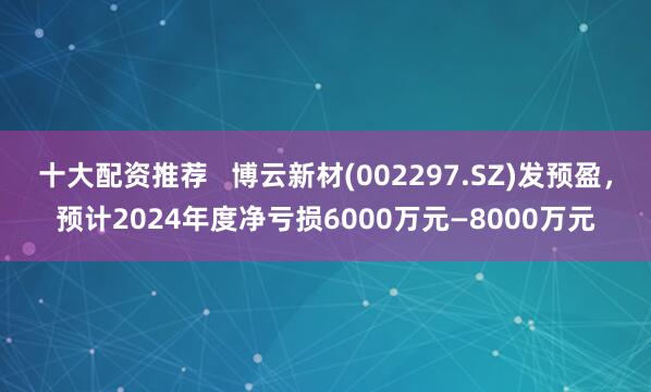 十大配资推荐   博云新材(002297.SZ)发预盈，预计2024年度净亏损6000万元—8000万元