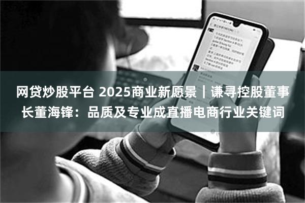 网贷炒股平台 2025商业新愿景｜谦寻控股董事长董海锋：品质及专业成直播电商行业关键词