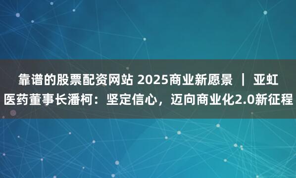 靠谱的股票配资网站 2025商业新愿景 ｜ 亚虹医药董事长潘柯：坚定信心，迈向商业化2.0新征程