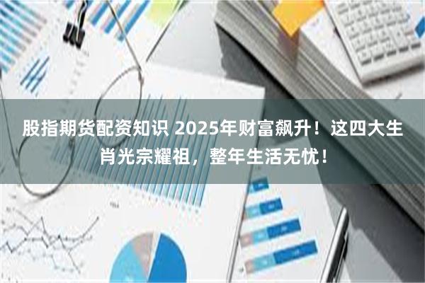 股指期货配资知识 2025年财富飙升！这四大生肖光宗耀祖，整年生活无忧！