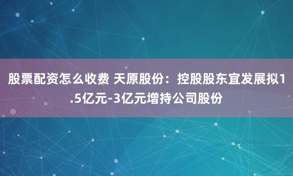 股票配资怎么收费 天原股份：控股股东宜发展拟1.5亿元-3亿元增持公司股份