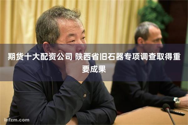 期货十大配资公司 陕西省旧石器专项调查取得重要成果