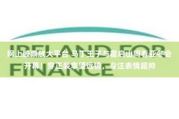 网上股票放大平台 马丁王子与霍启山同看亚冬会开幕！穿正装拿望远镜，专注表情超帅