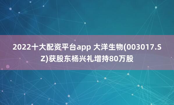 2022十大配资平台app 大洋生物(003017.SZ)获股东杨兴礼增持80万股