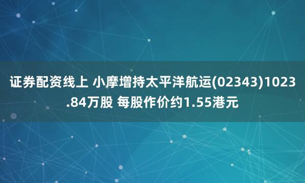 证券配资线上 小摩增持太平洋航运(02343)1023.84万股 每股作价约1.55港元