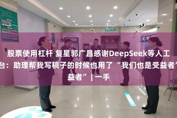 股票使用杠杆 复星郭广昌感谢DeepSeek等人工智能平台：助理帮我写稿子的时候也用了 “我们也是受益者” | 一手