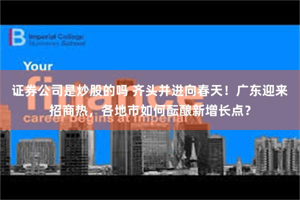 证券公司是炒股的吗 齐头并进向春天！广东迎来招商热，各地市如何酝酿新增长点？