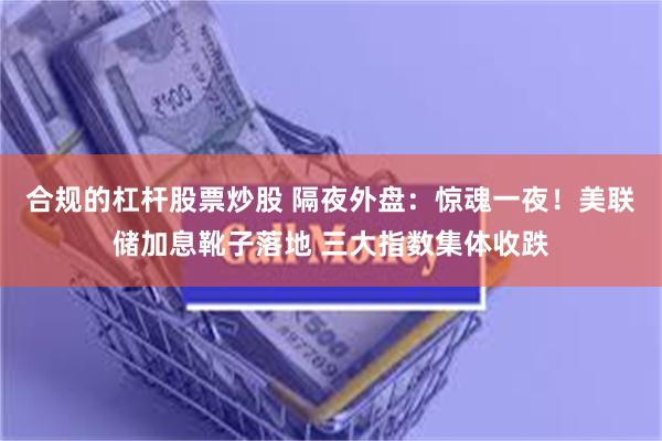 合规的杠杆股票炒股 隔夜外盘：惊魂一夜！美联储加息靴子落地 三大指数集体收跌