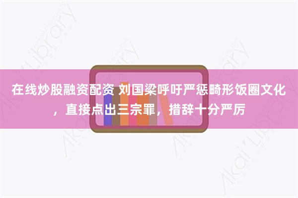 在线炒股融资配资 刘国梁呼吁严惩畸形饭圈文化，直接点出三宗罪，措辞十分严厉