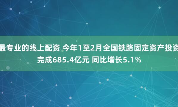 最专业的线上配资 今年1至2月全国铁路固定资产投资完成685.4亿元 同比增长5.1%