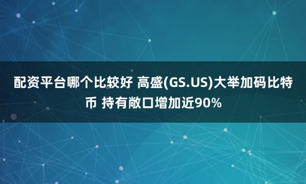 配资平台哪个比较好 高盛(GS.US)大举加码比特币 持有敞口增加近90%